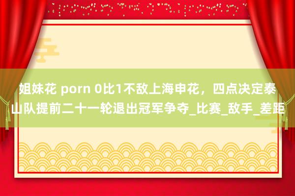 姐妹花 porn 0比1不敌上海申花，四点决定泰山队提前二十一轮退出冠军争夺_比赛_敌手_差距