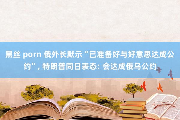黑丝 porn 俄外长默示“已准备好与好意思达成公约”, 特朗普同日表态: 会达成俄乌公约