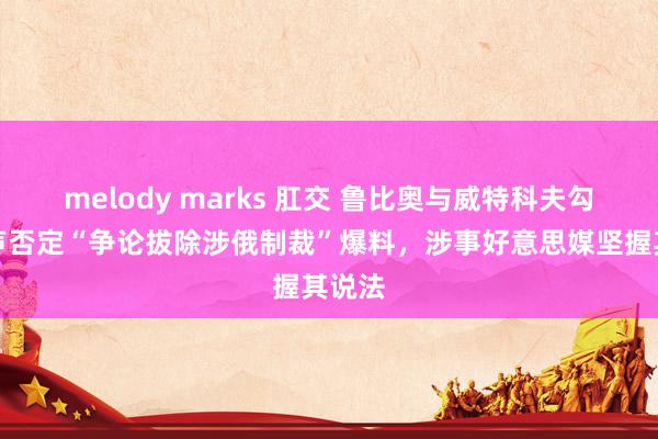 melody marks 肛交 鲁比奥与威特科夫勾搭发声否定“争论拔除涉俄制裁”爆料，涉事好意思媒坚握其说法