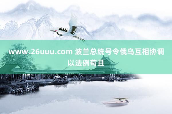 www.26uuu.com 波兰总统号令俄乌互相协调以法例苟且