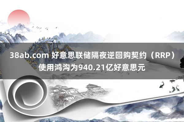 38ab.com 好意思联储隔夜逆回购契约（RRP）使用鸿沟为940.21亿好意思元