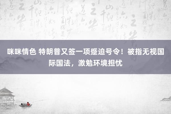 咪咪情色 特朗普又签一项蹙迫号令！被指无视国际国法，激勉环境担忧