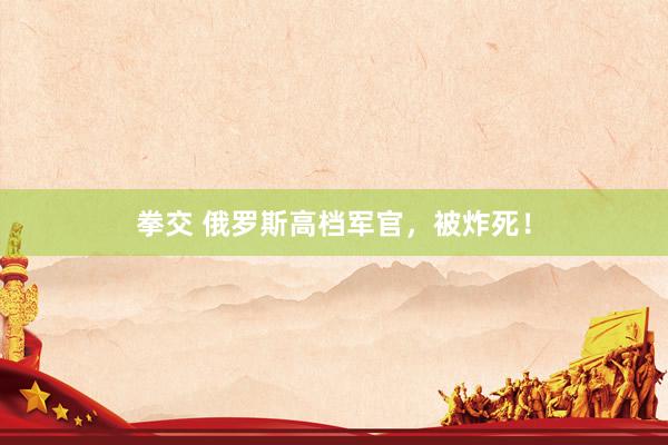 拳交 俄罗斯高档军官，被炸死！