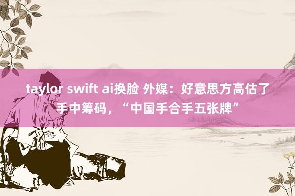 taylor swift ai换脸 外媒：好意思方高估了手中筹码，“中国手合手五张牌”