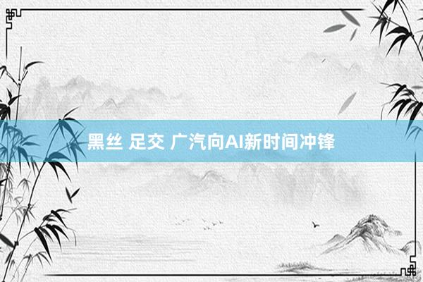 黑丝 足交 广汽向AI新时间冲锋