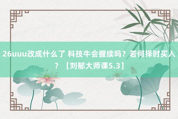 26uuu改成什么了 科技牛会握续吗？若何择时买入？【刘郁大师课5.3】