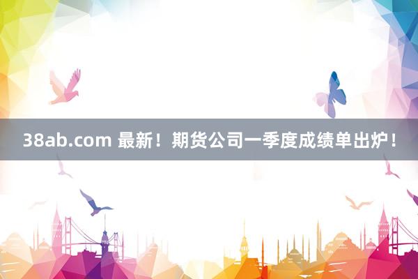 38ab.com 最新！期货公司一季度成绩单出炉！
