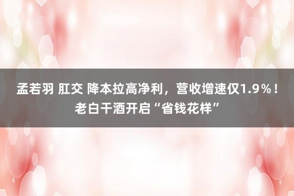 孟若羽 肛交 降本拉高净利，营收增速仅1.9％！老白干酒开启“省钱花样”