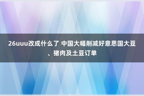 26uuu改成什么了 中国大幅削减好意思国大豆、猪肉及土豆订单