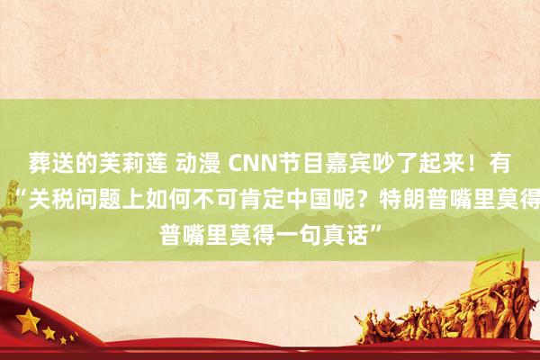 葬送的芙莉莲 动漫 CNN节目嘉宾吵了起来！有嘉宾默示：“关税问题上如何不可肯定中国呢？特朗普嘴里莫得一句真话”