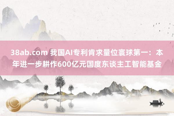 38ab.com 我国AI专利肯求量位寰球第一：本年进一步耕作600亿元国度东谈主工智能基金