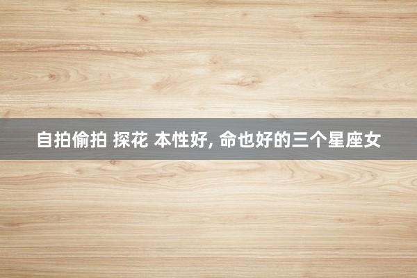自拍偷拍 探花 本性好, 命也好的三个星座女