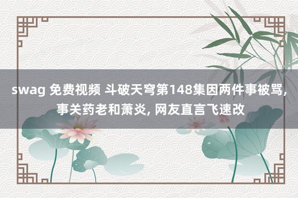 swag 免费视频 斗破天穹第148集因两件事被骂, 事关药老和萧炎, 网友直言飞速改