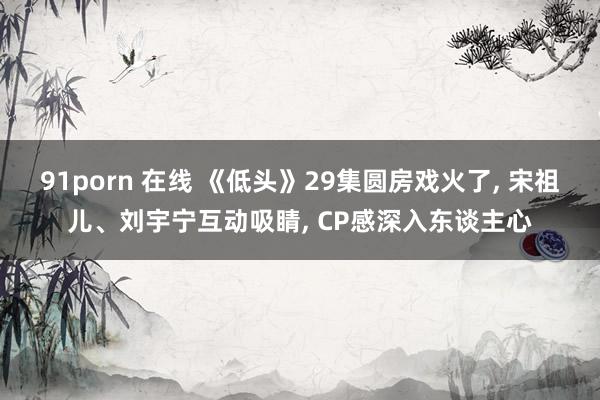 91porn 在线 《低头》29集圆房戏火了, 宋祖儿、刘宇宁互动吸睛, CP感深入东谈主心