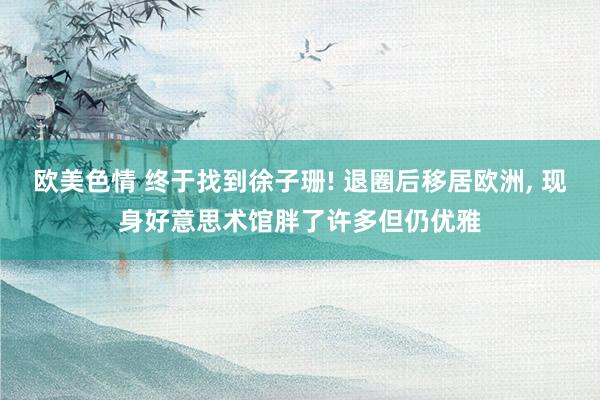 欧美色情 终于找到徐子珊! 退圈后移居欧洲, 现身好意思术馆胖了许多但仍优雅
