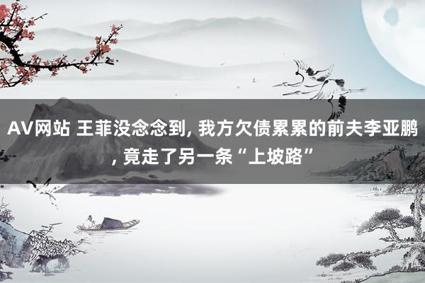 AV网站 王菲没念念到, 我方欠债累累的前夫李亚鹏, 竟走了另一条“上坡路”