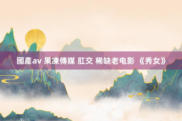 國產av 果凍傳媒 肛交 稀缺老电影 《秀女》